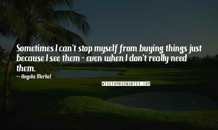 Angela Merkel Quotes: Sometimes I can't stop myself from buying things just because I see them - even when I don't really need them.