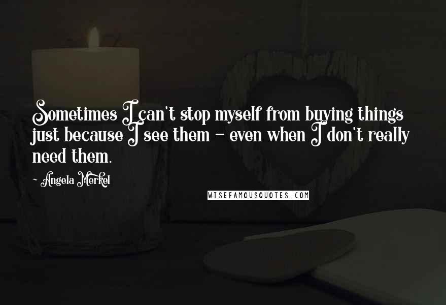 Angela Merkel Quotes: Sometimes I can't stop myself from buying things just because I see them - even when I don't really need them.