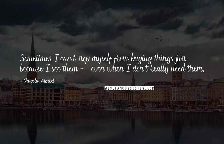 Angela Merkel Quotes: Sometimes I can't stop myself from buying things just because I see them - even when I don't really need them.