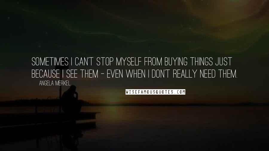 Angela Merkel Quotes: Sometimes I can't stop myself from buying things just because I see them - even when I don't really need them.