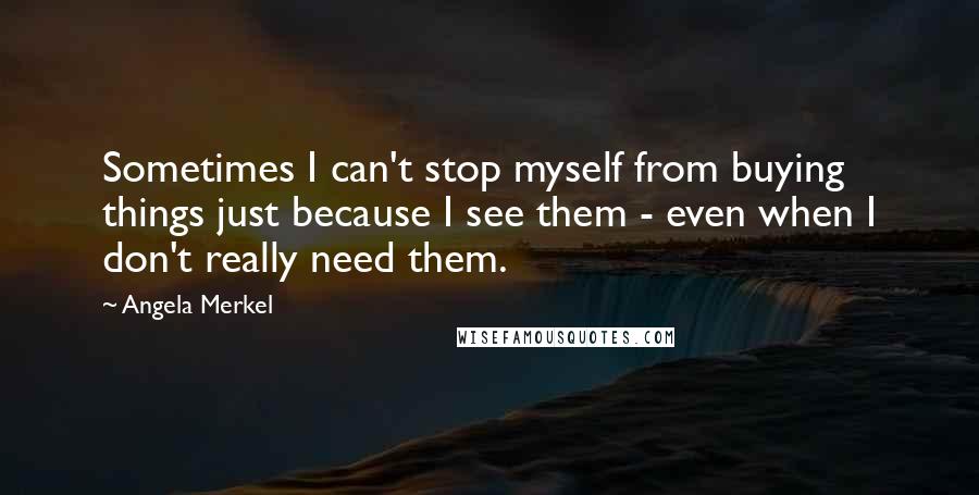 Angela Merkel Quotes: Sometimes I can't stop myself from buying things just because I see them - even when I don't really need them.