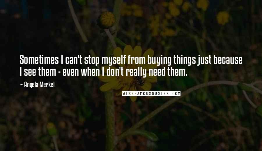 Angela Merkel Quotes: Sometimes I can't stop myself from buying things just because I see them - even when I don't really need them.