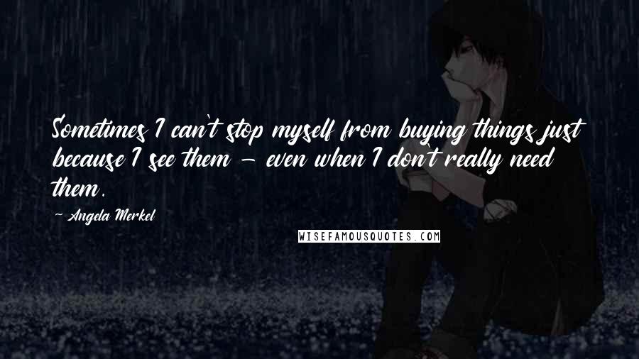 Angela Merkel Quotes: Sometimes I can't stop myself from buying things just because I see them - even when I don't really need them.