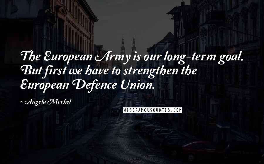 Angela Merkel Quotes: The European Army is our long-term goal. But first we have to strengthen the European Defence Union.