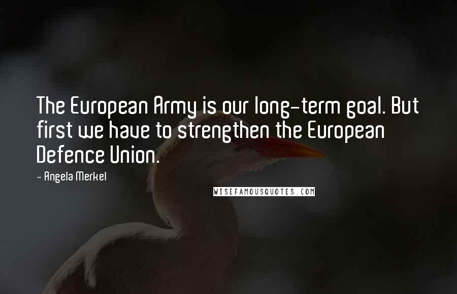 Angela Merkel Quotes: The European Army is our long-term goal. But first we have to strengthen the European Defence Union.
