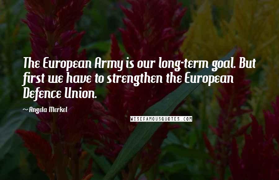 Angela Merkel Quotes: The European Army is our long-term goal. But first we have to strengthen the European Defence Union.