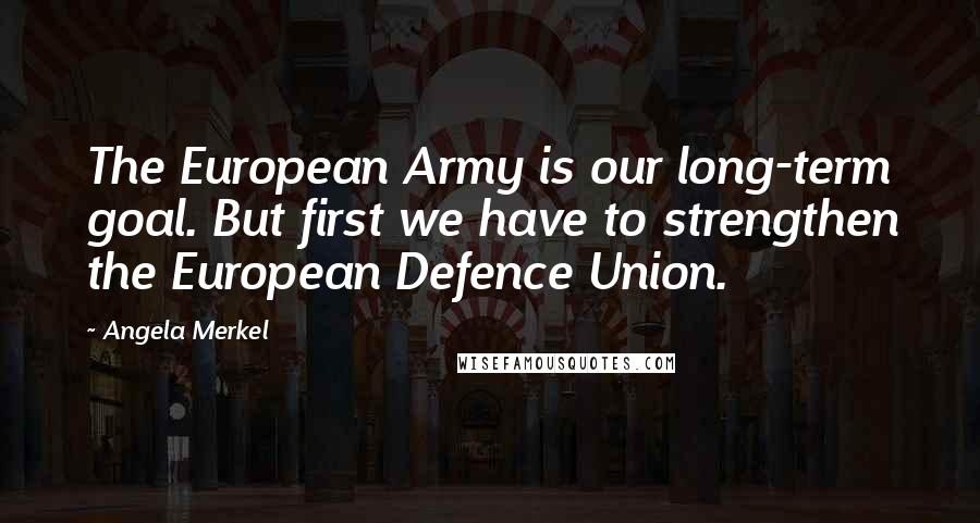 Angela Merkel Quotes: The European Army is our long-term goal. But first we have to strengthen the European Defence Union.