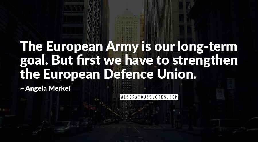 Angela Merkel Quotes: The European Army is our long-term goal. But first we have to strengthen the European Defence Union.