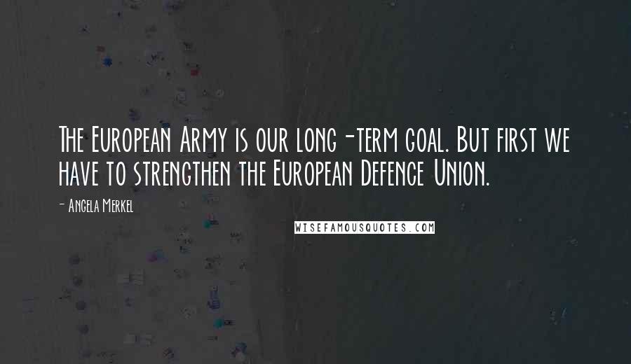 Angela Merkel Quotes: The European Army is our long-term goal. But first we have to strengthen the European Defence Union.