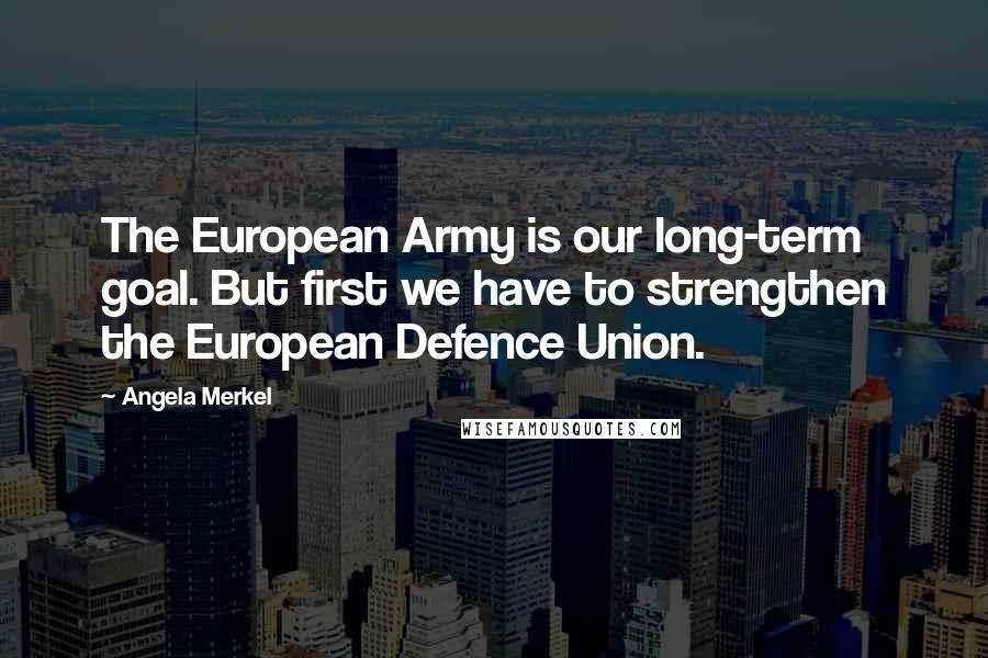 Angela Merkel Quotes: The European Army is our long-term goal. But first we have to strengthen the European Defence Union.