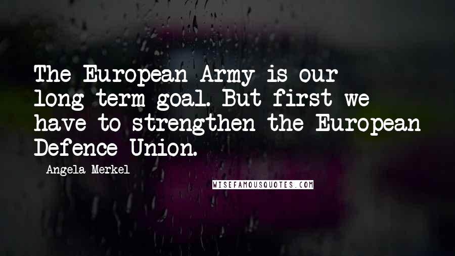 Angela Merkel Quotes: The European Army is our long-term goal. But first we have to strengthen the European Defence Union.