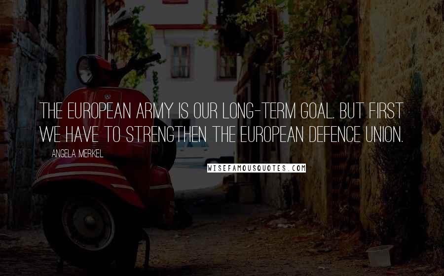 Angela Merkel Quotes: The European Army is our long-term goal. But first we have to strengthen the European Defence Union.