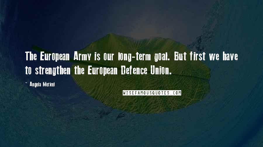 Angela Merkel Quotes: The European Army is our long-term goal. But first we have to strengthen the European Defence Union.