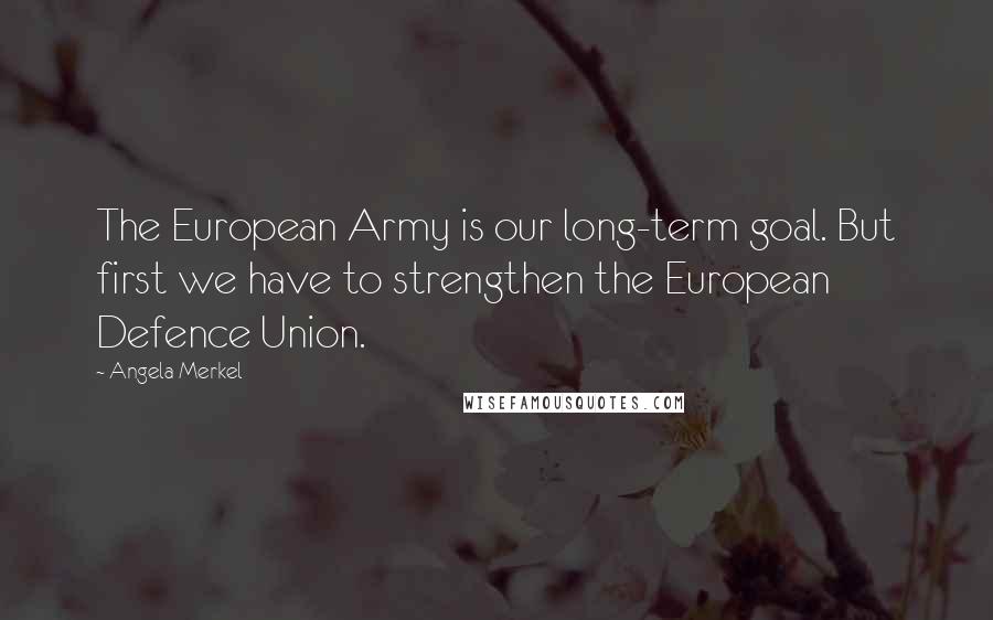 Angela Merkel Quotes: The European Army is our long-term goal. But first we have to strengthen the European Defence Union.