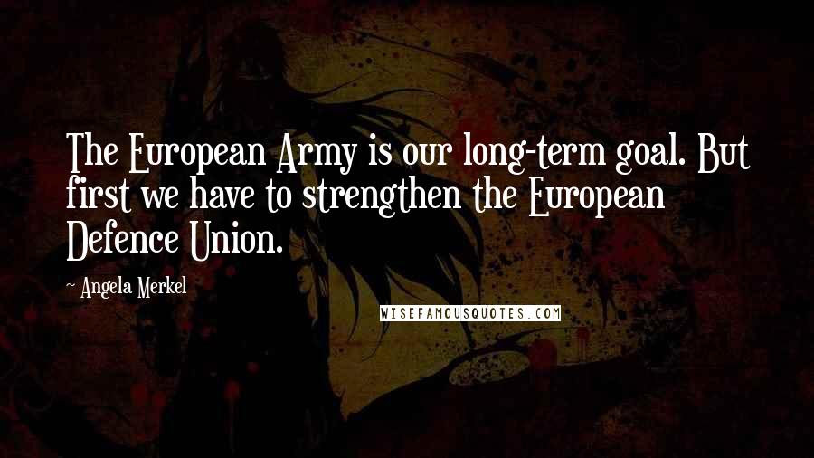 Angela Merkel Quotes: The European Army is our long-term goal. But first we have to strengthen the European Defence Union.