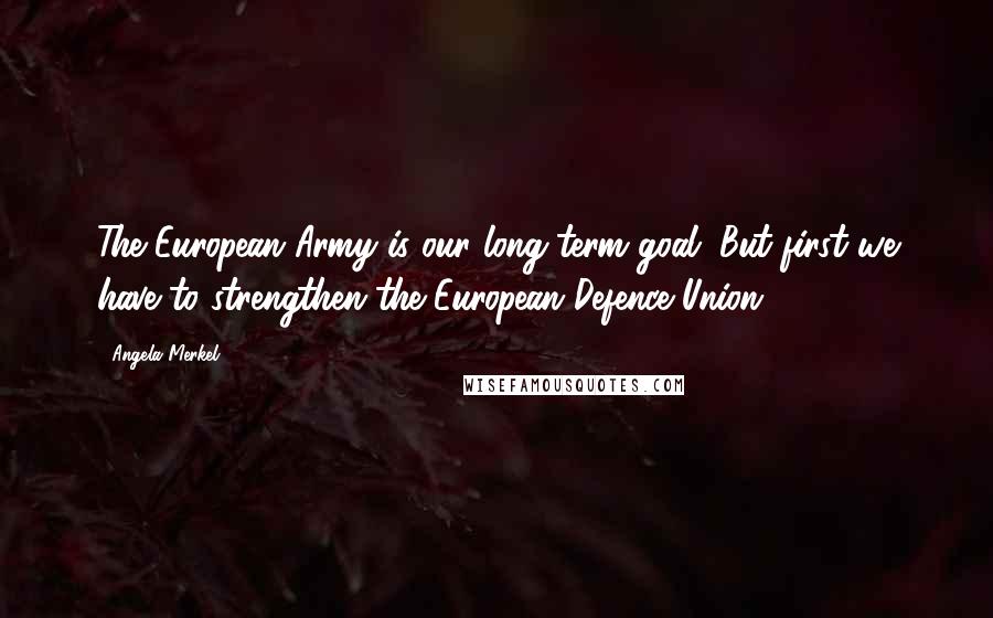 Angela Merkel Quotes: The European Army is our long-term goal. But first we have to strengthen the European Defence Union.