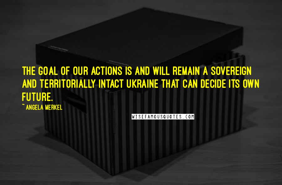 Angela Merkel Quotes: The goal of our actions is and will remain a sovereign and territorially intact Ukraine that can decide its own future.