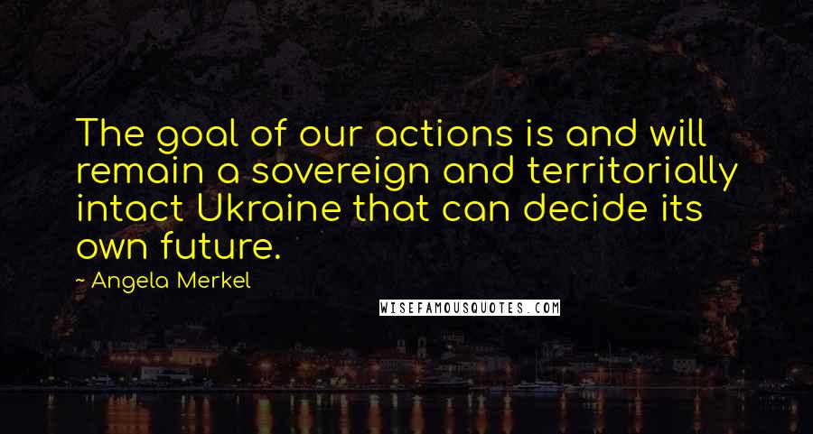 Angela Merkel Quotes: The goal of our actions is and will remain a sovereign and territorially intact Ukraine that can decide its own future.