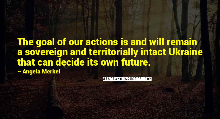 Angela Merkel Quotes: The goal of our actions is and will remain a sovereign and territorially intact Ukraine that can decide its own future.