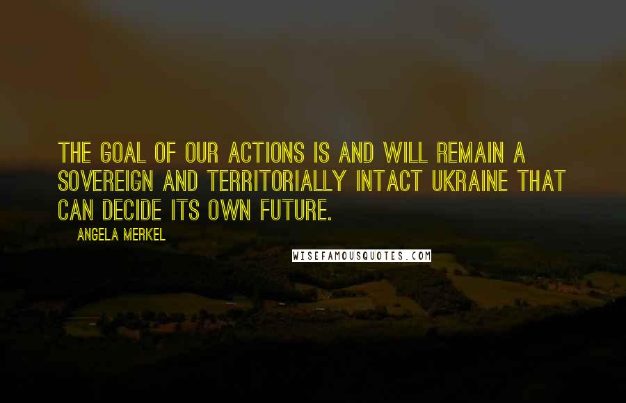 Angela Merkel Quotes: The goal of our actions is and will remain a sovereign and territorially intact Ukraine that can decide its own future.