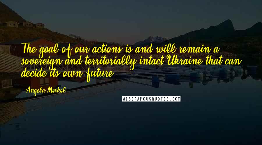 Angela Merkel Quotes: The goal of our actions is and will remain a sovereign and territorially intact Ukraine that can decide its own future.