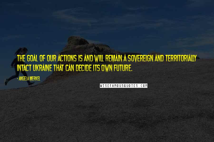 Angela Merkel Quotes: The goal of our actions is and will remain a sovereign and territorially intact Ukraine that can decide its own future.