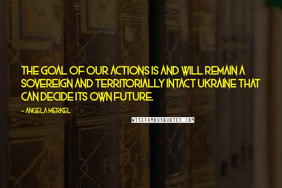 Angela Merkel Quotes: The goal of our actions is and will remain a sovereign and territorially intact Ukraine that can decide its own future.