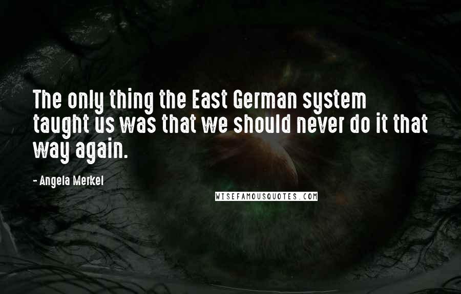 Angela Merkel Quotes: The only thing the East German system taught us was that we should never do it that way again.