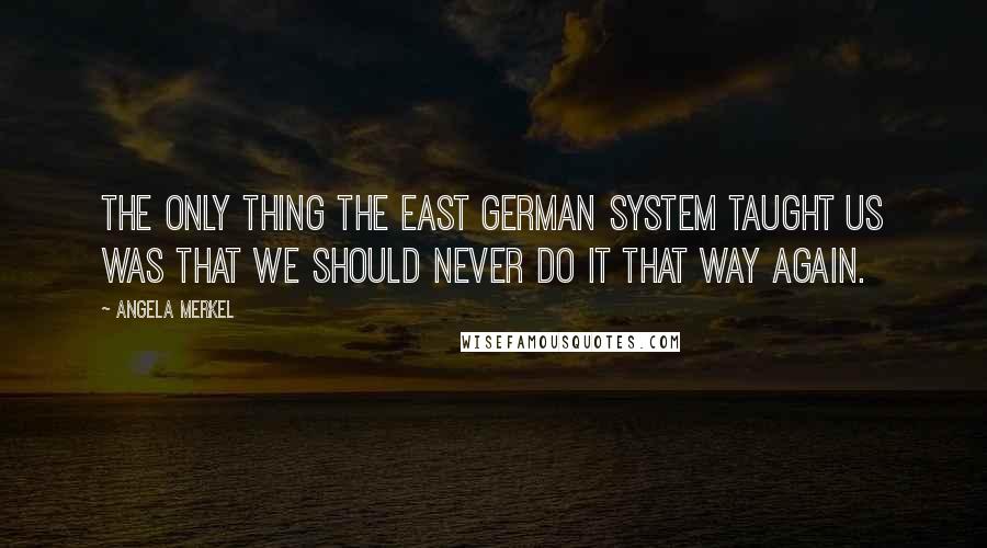 Angela Merkel Quotes: The only thing the East German system taught us was that we should never do it that way again.