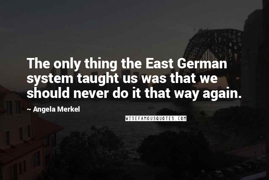 Angela Merkel Quotes: The only thing the East German system taught us was that we should never do it that way again.