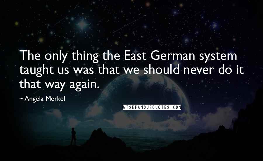 Angela Merkel Quotes: The only thing the East German system taught us was that we should never do it that way again.
