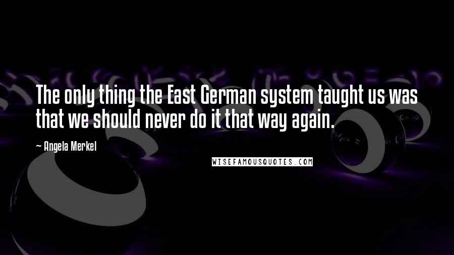 Angela Merkel Quotes: The only thing the East German system taught us was that we should never do it that way again.