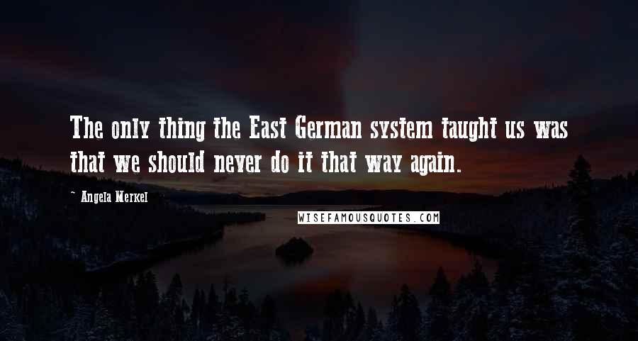 Angela Merkel Quotes: The only thing the East German system taught us was that we should never do it that way again.