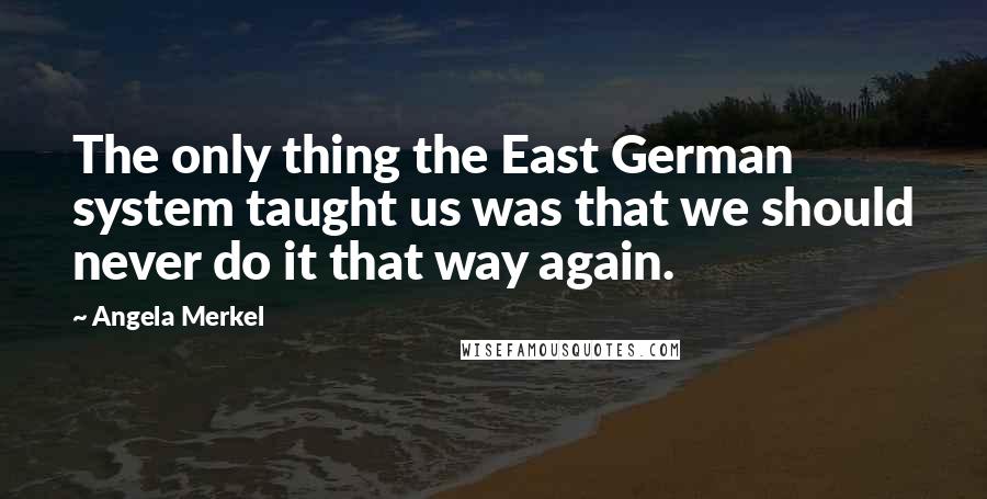 Angela Merkel Quotes: The only thing the East German system taught us was that we should never do it that way again.