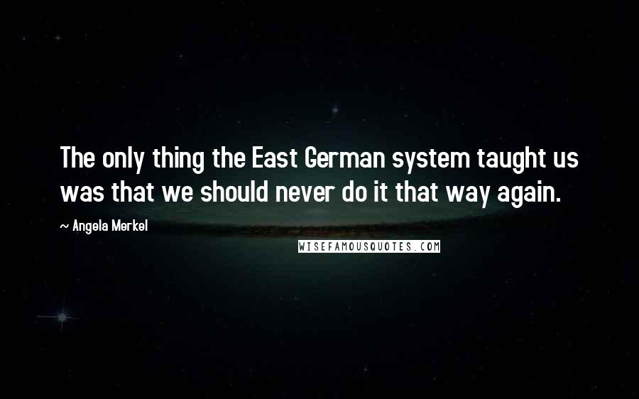 Angela Merkel Quotes: The only thing the East German system taught us was that we should never do it that way again.