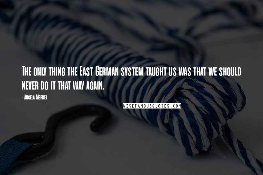 Angela Merkel Quotes: The only thing the East German system taught us was that we should never do it that way again.