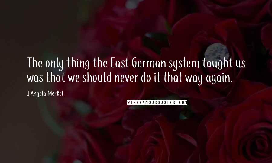 Angela Merkel Quotes: The only thing the East German system taught us was that we should never do it that way again.