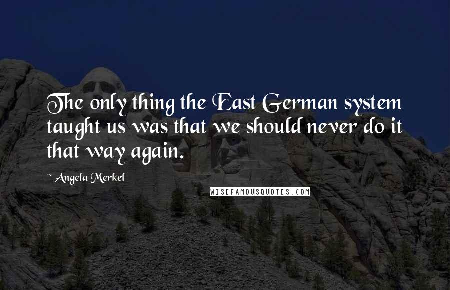 Angela Merkel Quotes: The only thing the East German system taught us was that we should never do it that way again.