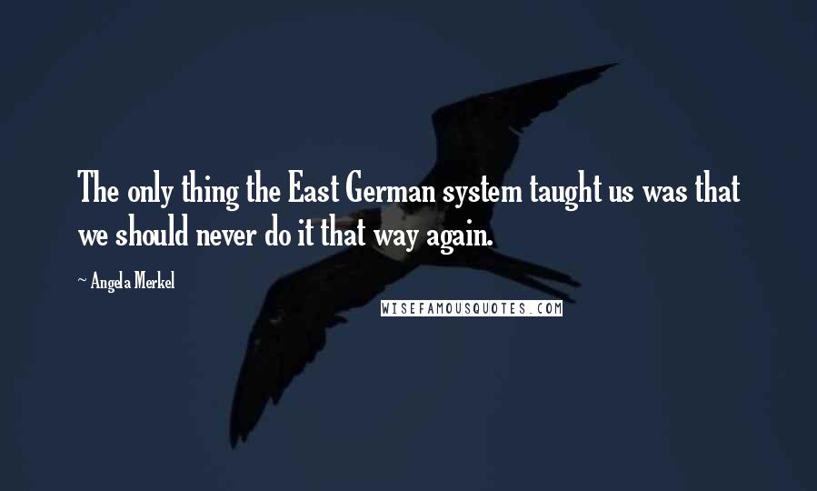 Angela Merkel Quotes: The only thing the East German system taught us was that we should never do it that way again.