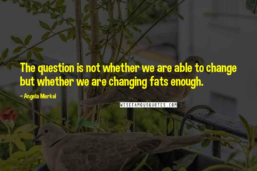 Angela Merkel Quotes: The question is not whether we are able to change but whether we are changing fats enough.