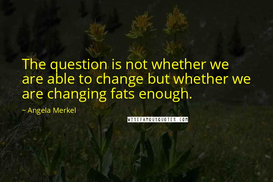 Angela Merkel Quotes: The question is not whether we are able to change but whether we are changing fats enough.