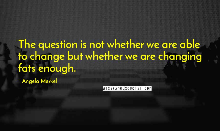 Angela Merkel Quotes: The question is not whether we are able to change but whether we are changing fats enough.