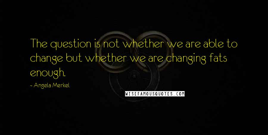 Angela Merkel Quotes: The question is not whether we are able to change but whether we are changing fats enough.