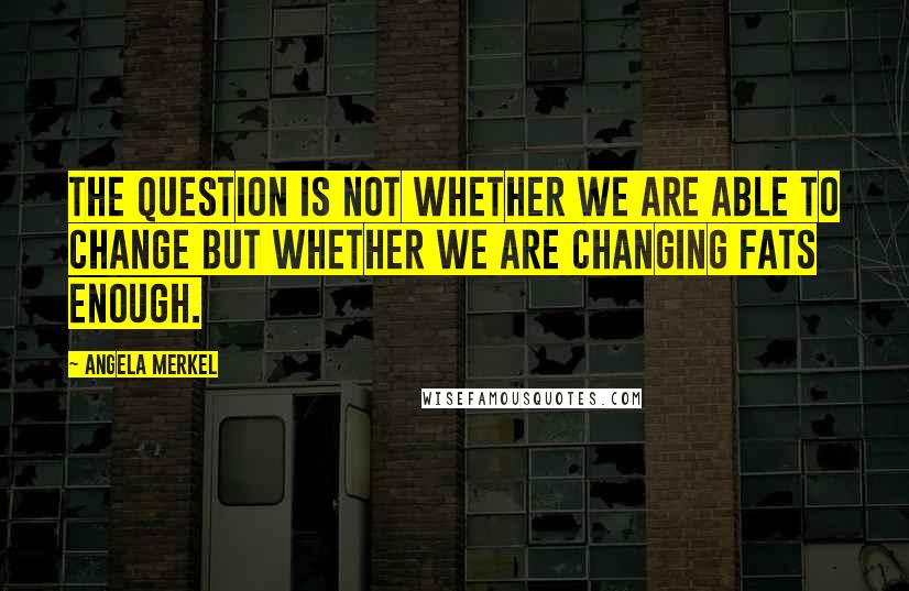 Angela Merkel Quotes: The question is not whether we are able to change but whether we are changing fats enough.