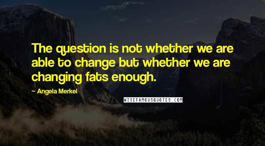 Angela Merkel Quotes: The question is not whether we are able to change but whether we are changing fats enough.