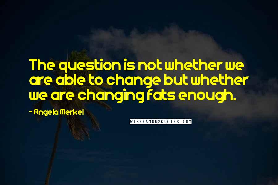 Angela Merkel Quotes: The question is not whether we are able to change but whether we are changing fats enough.