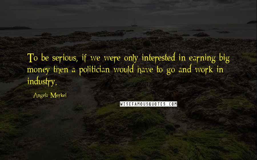 Angela Merkel Quotes: To be serious, if we were only interested in earning big money then a politician would have to go and work in industry.