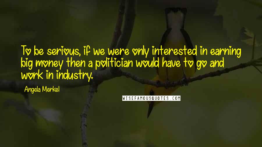 Angela Merkel Quotes: To be serious, if we were only interested in earning big money then a politician would have to go and work in industry.