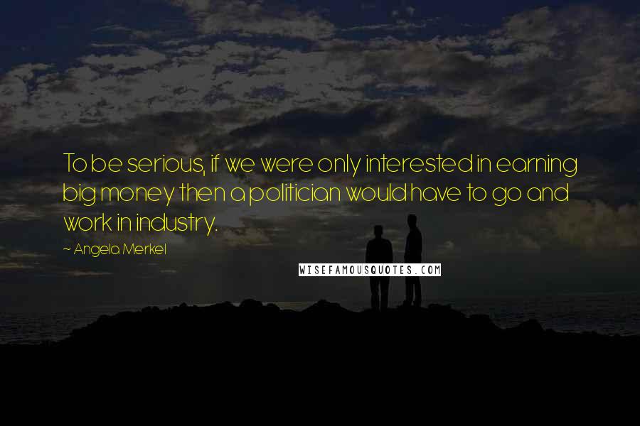 Angela Merkel Quotes: To be serious, if we were only interested in earning big money then a politician would have to go and work in industry.