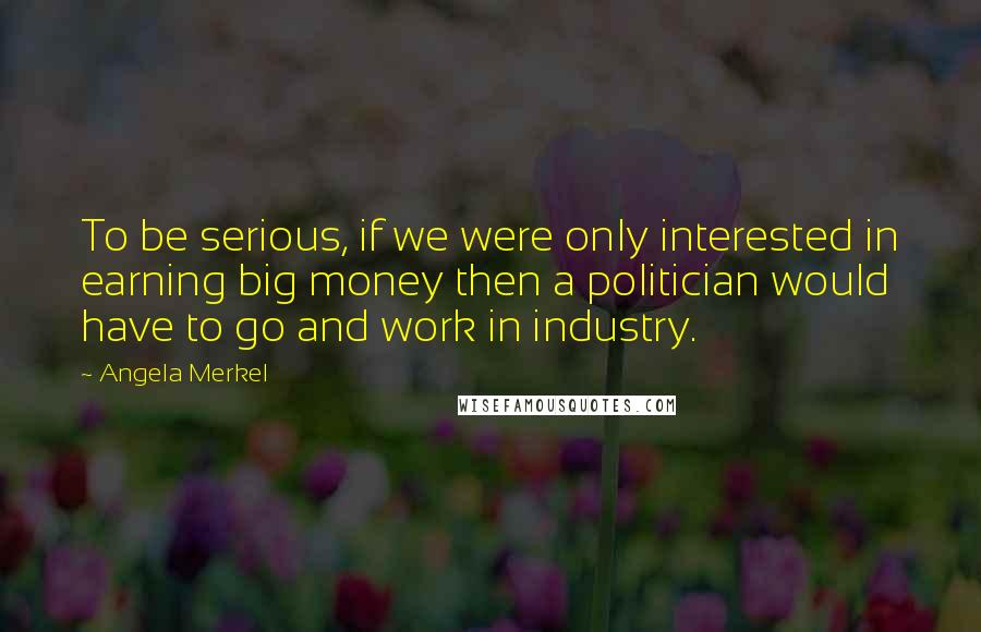 Angela Merkel Quotes: To be serious, if we were only interested in earning big money then a politician would have to go and work in industry.